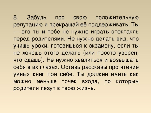 8. Забудь про свою положительную репутацию и прекращай её поддерживать. Ты — это ты и тебе не нужно играть спектакль перед родителями. Не нужно делать вид, что учишь уроки, готовишься к экзамену, если ты не хочешь этого делать (или просто уверен, что сдашь). Не нужно хвалиться и возвышать себя в их глазах. Оставь рассказы про чтение умных книг при себе. Ты должен иметь как можно меньше точек входа, по которым родители лезут в твою жизнь.  