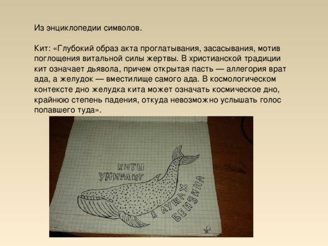 Из энциклопедии символов. Кит: «Глубокий образ акта проглатывания, засасывания, мотив поглощения витальной силы жертвы. В христианской традиции кит означает дьявола, причем открытая пасть — аллегория врат ада, а желудок — вместилище самого ада. В космологическом контексте дно желудка кита может означать космическое дно, крайнюю степень падения, откуда невозможно услышать голос попавшего туда».  