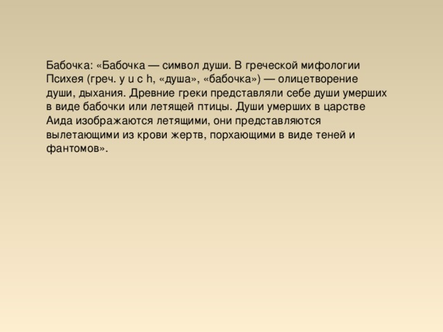 Бабочка: «Бабочка — символ души. В греческой мифологии Психея (греч. y u c h, «душа», «бабочка») — олицетворение души, дыхания. Древние греки представляли себе души умерших в виде бабочки или летящей птицы. Души умерших в царстве Аида изображаются летящими, они представляются вылетающими из крови жертв, порхающими в виде теней и фантомов».  