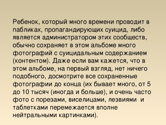 Ребенок, который много времени проводит в пабликах, пропагандирующих суицид, либо является администратором этих сообществ, обычно сохраняет в этом альбоме много фотографий с суицидальным содержанием (контентом). Даже если вам кажется, что в этом альбоме, на первый взгляд, нет ничего подобного, досмотрите все сохраненные фотографии до конца (их бывает много, от 5 до 10 тысяч (иногда и больше), и очень часто фото с порезами, виселицами, лезвиями и таблетками перемежается вполне нейтральными картинками). 