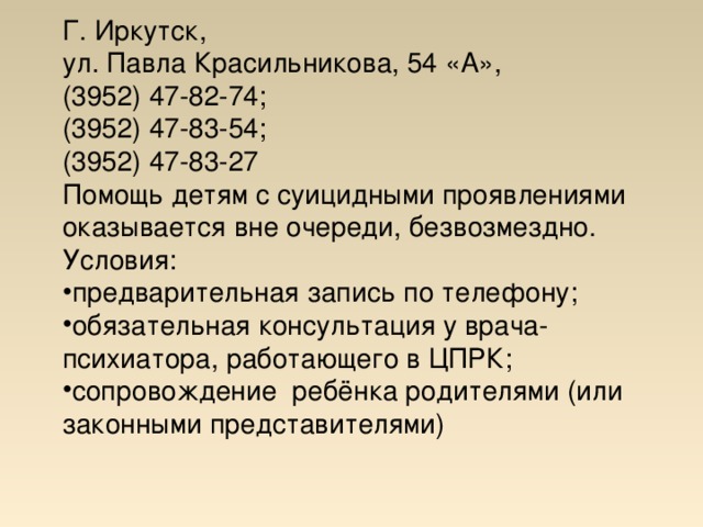 Г. Иркутск, ул. Павла Красильникова, 54 «А», (3952) 47-82-74; (3952) 47-83-54; (3952) 47-83-27 Помощь детям с суицидными проявлениями оказывается вне очереди, безвозмездно. Условия: предварительная запись по телефону; обязательная консультация у врача-психиатора, работающего в ЦПРК; сопровождение ребёнка родителями (или законными представителями)      