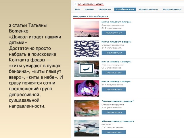 з статьи Татьяны Боженко «Дьявол играет нашими детьми» Достаточно просто набрать в поисковике Контакта фразы — «киты умирают в лужах бензина», «киты плывут вверх», «киты в небе». И сразу появятся сотни предложений групп депрессивной, суицидальной направленности.  
