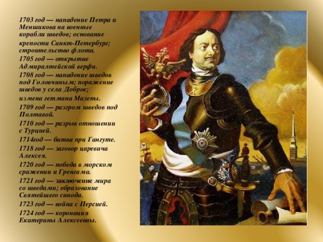 1703 год — нападение Петра и Меншикова на военные корабли шведов; основание крепости Санкт-Петербург; строительство флота. 1705 год — открытие Адмиралтейской верфи. 1708 год — нападение шведов под Головчиным; поражение шведов у села Доброе; измена гетмана Мазепы. 1709 год — разгром шведов под Полтавой. 1710 год — разрыв отношении с Турцией. 1714год — битва при Гангуте. 1718 год — заговор царевича Алексея. 1720 год — победа в морском сражении и Гренгама. 1721 год — заключение мира со шведами; образование Святейшего синода. 1723 год — война с Персией. 1724 год — коронация Екатерины Алексеевны.  