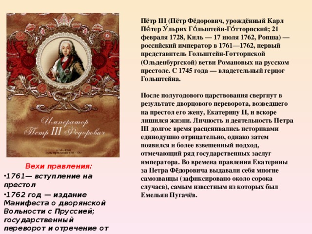 Пётр III (Пётр Фёдорович, урождённый Карл Пе́тер У́льрих Го́льштейн-Го́тторпский; 21 февраля 1728, Киль — 17 июля 1762, Ропша) — российский император в 1761—1762, первый представитель Гольштейн-Готторпской (Ольденбургской) ветви Романовых на русском престоле. C 1745 года — владетельный герцог Гольштейна.  После полугодового царствования свергнут в результате дворцового переворота, возведшего на престол его жену, Екатерину II, и вскоре лишился жизни. Личность и деятельность Петра III долгое время расценивались историками единодушно отрицательно, однако затем появился и более взвешенный подход, отмечающий ряд государственных заслуг императора. Во времена правления Екатерины за Петра Фёдоровича выдавали себя многие самозванцы (зафиксировано около сорока случаев), самым известным из которых был Емельян Пугачёв . Вехи правления: 1761— вступление на престол 1762 год — издание Манифеста о дворянской Вольности с Пруссией; государственный переворот и отречение от престола. 