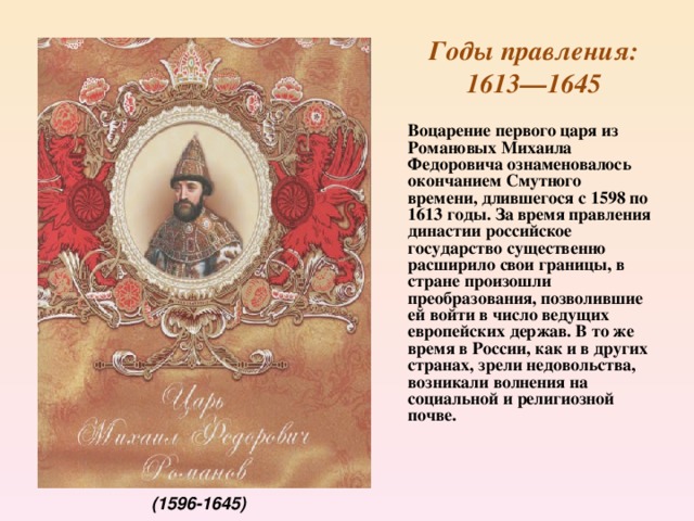  Годы правления:  1613—1645  Воцарение первого царя из Романовых Михаила Федоровича ознаменовалось окончанием Смутного времени, длившегося с 1598 по 1613 годы. За время правления династии российское государство существенно расширило свои границы, в стране произошли преобразования, позволившие ей войти в число ведущих европейских держав. В то же время в России, как и в других странах, зрели недовольства, возникали волнения на социальной и религиозной почве.    (1596-1645)  
