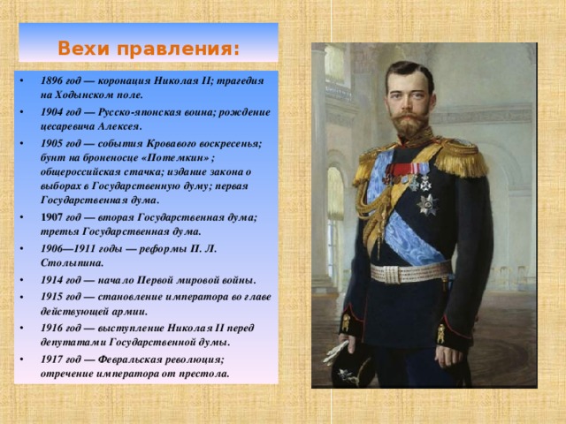 Вехи правления: 1896 год — коронация Николая II ; трагедия на Ходынском поле. 19 0 4 год — Русско-японская воина; рождение цесаревича Алексея. 1905 год — события Кровавого воскресенья; бунт на броненосце «Потемкин» ; общероссийская стачка; издание закона о выборах в  Государственную думу; первая Государственная дума. 1907 год — вторая Государственная дума; третья Государственная дума. 1906—1911 годы — реформы П. Л. Столыпина. 1914 год — начало Первой мировой войны. 1915 год — становление императора во главе действующей армии. 1916 год — выступление Николая II перед депутатами Государственной думы. 1917 год — Февральская революция; отречение императора от престола. 