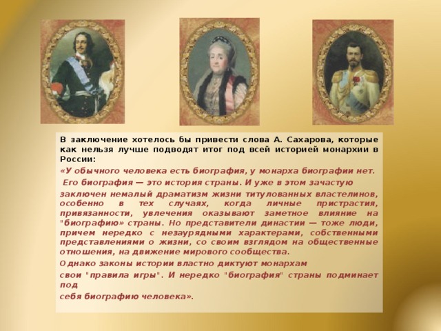 В заключение хотелось бы привести слова А. Сахарова, которые как нельзя лучше подводят итог под всей историей монархии в России: «У обычного человека есть биография, у монарха биографии нет.  Его биография — это история страны. И уже в этом зачастую заключен немалый драматизм жизни титулованных властелинов, особенно в тех случаях, когда личные пристрастия, привязанности, увлечения оказывают заметное влияние на 