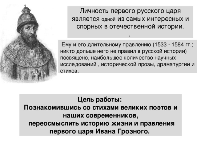 Личность первого русского царя является одной из самых интересных и спорных в отечественной истории.  .  Ему и его длительному правлению (1533 - 1584 гг.; никто дольше него не правил в русской истории) посвящено, наибольшее количество научных исследований , исторической прозы, драматургии и стихов. Цель работы:  Познакомившись со стихами великих поэтов и наших современников,  переосмыслить историю жизни и правления первого царя Ивана Грозного. 