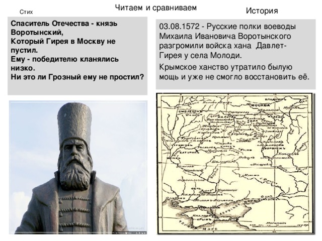 Читаем  и сравниваем История Стих Спаситель Отечества - князь Воротынский,  Который Гирея в Москву не пустил.  Ему - победителю кланялись низко.  Ни это ли Грозный ему не простил?   03.08.1572 - Русские полки воеводы Михаила Ивановича Воротынского разгромили войска хана  Давлет-Гирея у села Молоди. Крымское ханство утратило былую мощь и уже не смогло восстановить её. 