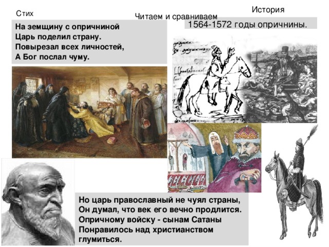История Стих 1564-1572 годы опричнины. Читаем и сравниваем   На земщину с опричниной Царь поделил страну. Повырезал всех личностей, А Бог послал чуму.  Но царь православный не чуял страны,  Он думал, что век его вечно продлится.  Опричному войску - сынам Сатаны  Понравилось над христианством глумиться. 
