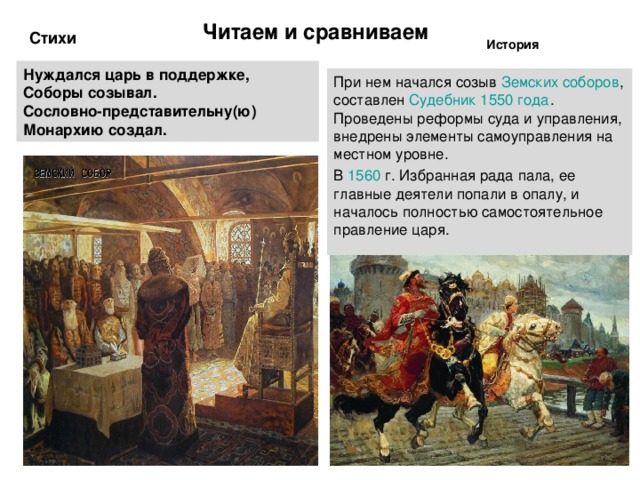 Читаем и сравниваем Стихи История Нуждался царь в поддержке, Соборы созывал. Сословно-представительну(ю) Монархию создал.  При нем начался созыв Земских соборов , составлен Судебник 1550 года . Проведены реформы суда и управления, внедрены элементы самоуправления на местном уровне. В 1560  г. Избранная рада пала, ее главные деятели попали в опалу, и началось полностью самостоятельное правление царя. 