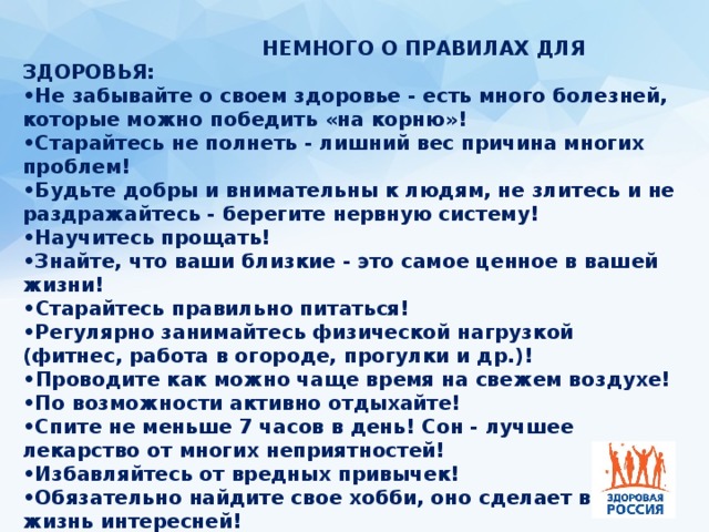  немного о правилах для здоровья:  •Не забывайте о своем здоровье - есть много болезней, которые можно победить «на корню»!   •Старайтесь не полнеть - лишний вес причина многих проблем!   •Будьте добры и внимательны к людям, не злитесь и не раздражайтесь - берегите нервную систему!   •Научитесь прощать!   •Знайте, что ваши близкие - это самое ценное в вашей жизни! • Старайтесь правильно питаться!   •Регулярно занимайтесь физической нагрузкой (фитнес, работа в огороде, прогулки и др.)! • Проводите как можно чаще время на свежем воздухе!   •По возможности активно отдыхайте!   •Спите не меньше 7 часов в день! Сон - лучшее лекарство от многих неприятностей!   •Избавляйтесь от вредных привычек!   •Обязательно найдите свое хобби, оно сделает вашу жизнь интересней!   • Не поддавайтесь унынию! 