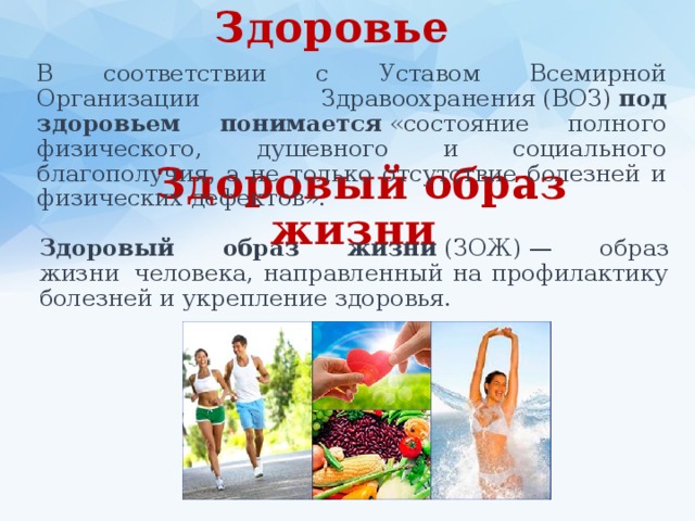 Здоровье  В соответствии с Уставом Всемирной Организации Здравоохранения (ВОЗ)  под здоровьем понимается  «состояние полного физического, душевного и социального благополучия, а не только отсутствие болезней и физических дефектов». Здоровый образ жизни Здоровый образ жизни  (ЗОЖ) — образ жизни  человека, направленный на профилактику болезней и укрепление здоровья. 