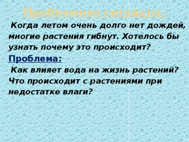 Проблемная ситуация:  Когда летом очень долго нет дождей, многие растения гибнут. Хотелось бы узнать почему это происходит? Проблема:  Как влияет вода на жизнь растений? Что происходит с растениями при недостатке влаги?
