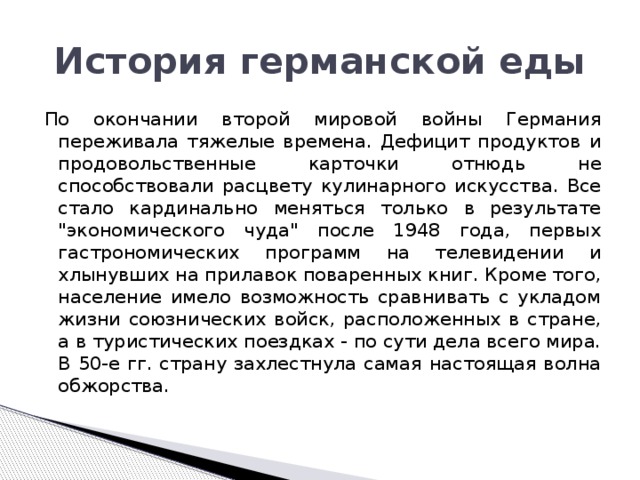 История германской еды По окончании второй мировой войны Германия переживала тяжелые времена. Дефицит продуктов и продовольственные карточки отнюдь не способствовали расцвету кулинарного искусства. Все стало кардинально меняться только в результате 