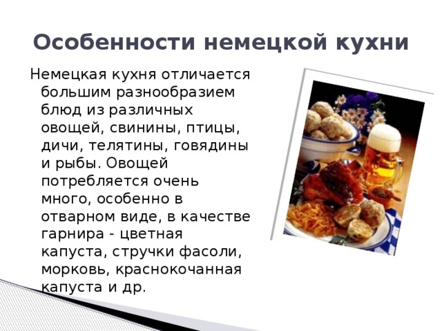 Особенности немецкой кухни Немецкая кухня отличается большим разнообразием блюд из различных овощей, свинины, птицы, дичи, телятины, говядины и рыбы. Овощей потребляется очень много, особенно в отварном виде, в качестве гарнира - цветная капуста, стручки фасоли, морковь, краснокочанная капуста и др. 