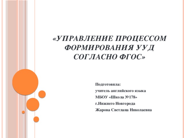 «Управление процессом формирования УУД согласно ФГОС» Подготовила: учитель английского языка МБОУ «Школа №178» г.Нижнего Новгорода Жарова Светлана Николаевна 