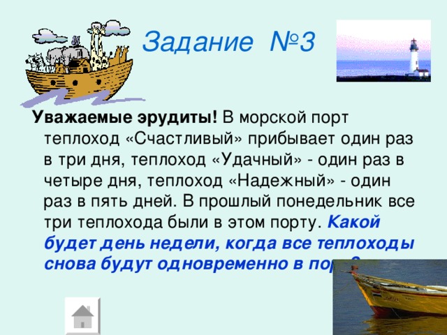 Задание  №3   Уважаемые  эрудиты! В морской порт теплоход «Счастливый» прибывает один раз в три дня, теплоход «Удачный» - один раз в четыре дня, теплоход «Надежный» - один раз в пять дней. В прошлый понедельник все три теплохода были в этом порту. Какой будет день недели, когда все теплоходы снова будут одновременно в порт? 