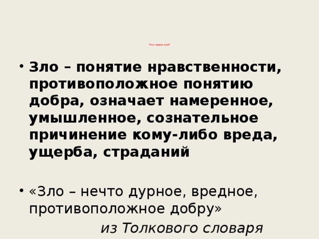           Что такое зло?   Зло – понятие нравственности, противоположное понятию добра, означает намеренное, умышленное, сознательное причинение кому-либо вреда, ущерба, страданий  «Зло – нечто дурное, вредное, противоположное добру»   из Толкового словаря Ожегова 