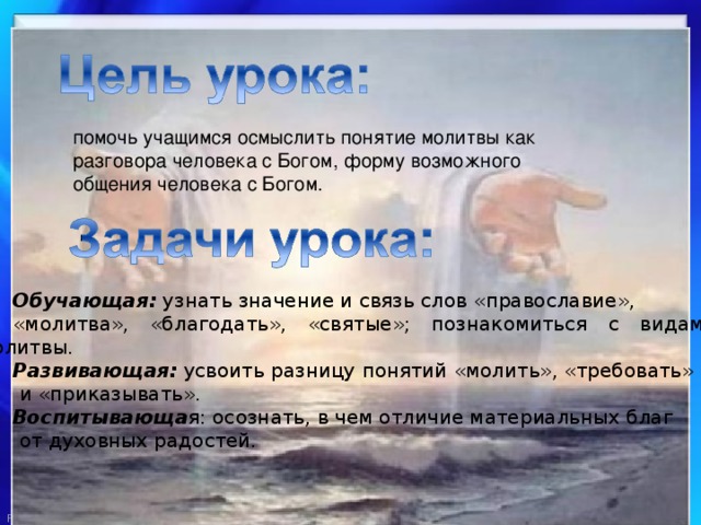 помочь учащимся осмыслить понятие молитвы как разговора человека с Богом, форму возможного общения человека с Богом. Обучающая: узнать значение и связь слов «православие», «молитва», «благодать», «святые»; познакомиться с видами молитвы. Развивающая: усвоить разницу понятий «молить», «требовать»  и «приказывать». Воспитывающа я: осознать, в чем отличие материальных благ  от духовных радостей. 