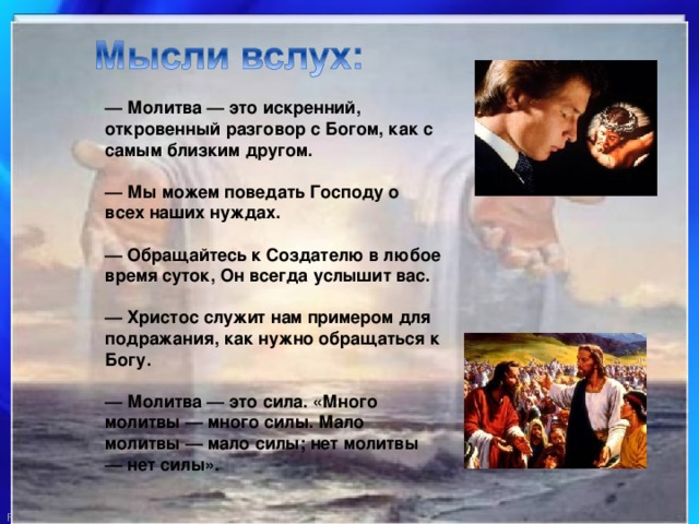 — Молитва — это искренний, откровенный разговор с Богом, как с самым близким другом.   — Мы можем поведать Господу о всех наших нуждах.   — Обращайтесь к Создателю в любое время суток, Он всегда услышит вас.   — Христос служит нам примером для подражания, как нужно обращаться к Богу.   — Молитва — это сила. «Много молитвы — много силы. Мало молитвы — мало силы; нет молитвы — нет силы».   