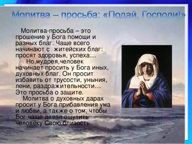 Молитва-просьба – это прошение у Бога помощи и разных благ. Чаще всего начинают с житейских благ: просят здоровья, успеха…  Но,мудрея,человек начинает просить у Бога иных, духовных благ. Он просит избавить от трусости, уныния, лени, раздражительности… Это просьба о защите.  Молитва о духовных дарах просит у Бога прибавления ума и любви, а также о том, чтобы Бог чаще давал ощутить человеку Свою близость. 
