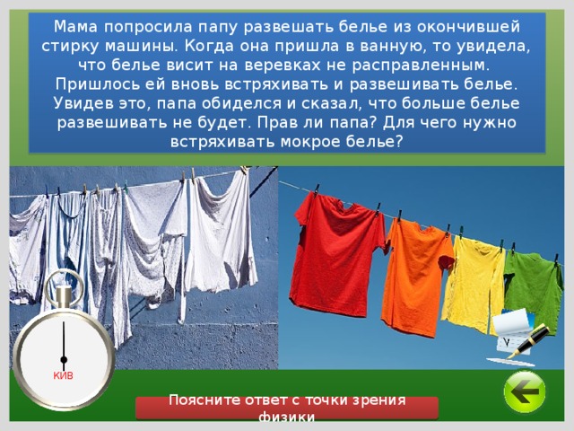 Мама попросила папу развешать белье из окончившей стирку машины. Когда она пришла в ванную, то увидела, что белье висит на веревках не расправленным. Пришлось ей вновь встряхивать и развешивать белье. Увидев это, папа обиделся и сказал, что больше белье развешивать не будет. Прав ли папа? Для чего нужно встряхивать мокрое белье? КИВ Поясните ответ с точки зрения физики 