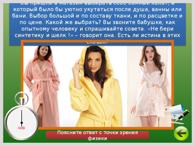 Вы пришли в магазин выбирать себе банный халат, в который было бы уютно укутаться после душа, ванны или бани. Выбор большой и по составу ткани, и по расцветке и по цене. Какой же выбрать? Вы звоните бабушке, как опытному человеку и спрашивайте совета. «Не бери синтетику и шелк !» – говорит она. Есть ли истина в этих словах? КИВ Поясните ответ с точки зрения физики 14 