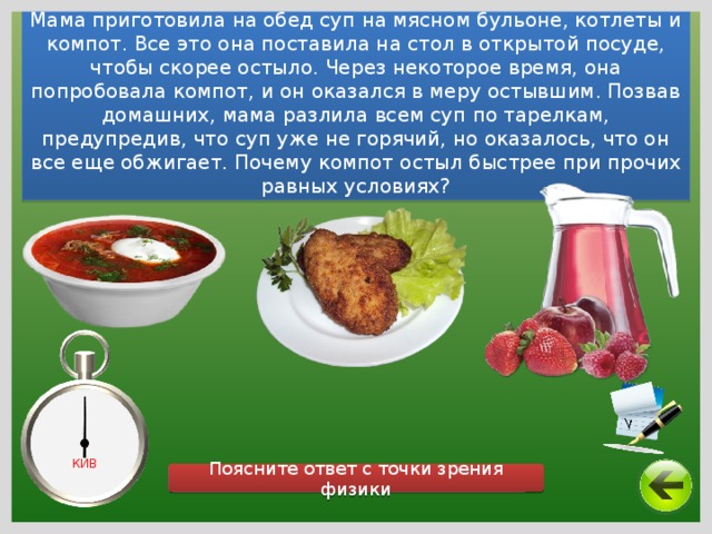 Мама приготовила на обед суп на мясном бульоне, котлеты и компот. Все это она поставила на стол в открытой посуде, чтобы скорее остыло. Через некоторое время, она попробовала компот, и он оказался в меру остывшим. Позвав домашних, мама разлила всем суп по тарелкам, предупредив, что суп уже не горячий, но оказалось, что он все еще обжигает. Почему компот остыл быстрее при прочих равных условиях? КИВ Поясните ответ с точки зрения физики 