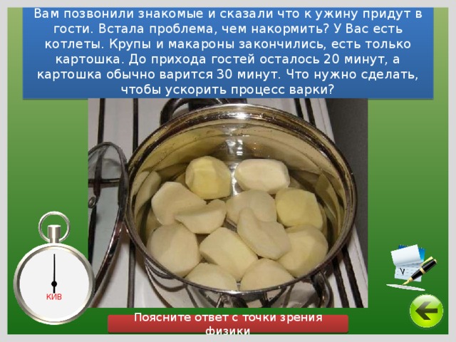 Вам позвонили знакомые и сказали что к ужину придут в гости. Встала проблема, чем накормить? У Вас есть котлеты. Крупы и макароны закончились, есть только картошка. До прихода гостей осталось 20 минут, а картошка обычно варится 30 минут. Что нужно сделать, чтобы ускорить процесс варки? КИВ Поясните ответ с точки зрения физики 