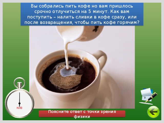 Вы собрались пить кофе но вам пришлось срочно отлучиться на 5 минут. Как вам поступить – налить сливки в кофе сразу, или после возвращения, чтобы пить кофе горячим? КИВ Поясните ответ с точки зрения физики 