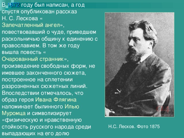 В 1872 году был написан, а год спустя опубликован рассказ Н. С. Лескова « Запечатленный ангел », повествовавший о чуде, приведшем раскольничью общину к единению с православием. В том же году вышла повесть « Очарованный странник », произведение свободных форм, не имевшее законченного сюжета, построенное на сплетении разрозненных сюжетных линий. Впоследствии отмечалось, что образ героя Ивана Флягина напоминает былинного Илью Муромца и символизирует «физическую и нравственную стойкость русского народа среди выпадающих на его долю страданий». Н.С. Лесков. Фото 1875 
