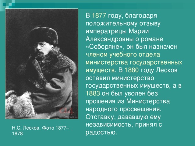В 1877 году, благодаря положительному отзыву императрицы Марии Александровны о романе «Соборяне», он был назначен членом учебного отдела министерства государственных имуществ . В 1880 году Лесков оставил министерство государственных имуществ, а в 1883 он был уволен без прошения из Министерства народного просвещения. Отставку, дававшую ему независимость, принял с радостью. Н.С. Лесков. Фото 1877–1878 