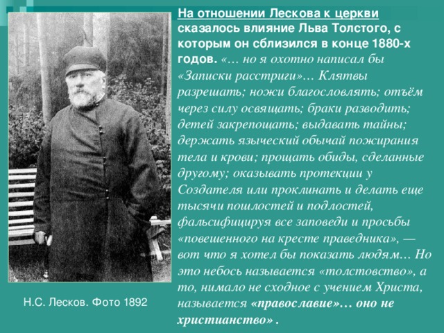 На отношении Лескова к церкви сказалось влияние Льва Толстого, с которым он сблизился в конце 1880-х годов. «… но я охотно написал бы «Записки расстриги»… Клятвы разрешать; ножи благословлять; отъём через силу освящать; браки разводить; детей закрепощать; выдавать тайны; держать языческий обычай пожирания тела и крови; прощать обиды, сделанные другому; оказывать протекции у Создателя или проклинать и делать еще тысячи пошлостей и подлостей, фальсифицируя все заповеди и просьбы «повешенного на кресте праведника», — вот что я хотел бы показать людям… Но это небось называется «толстовство», а то, нимало не сходное с учением Христа, называется «православие»… оно не христианство» . Н.С. Лесков. Фото 1892 