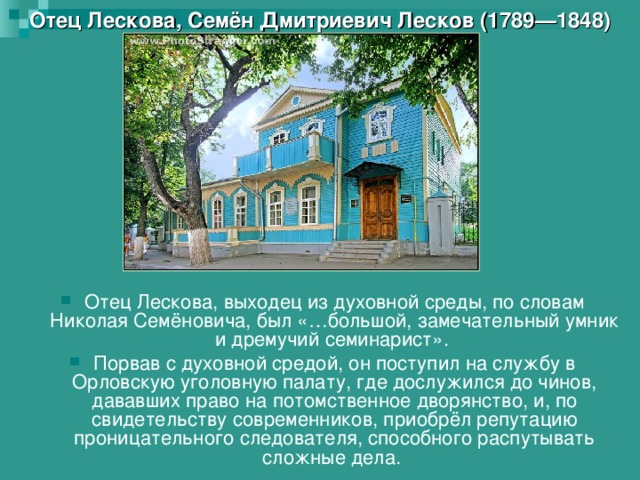 Отец Лескова, Семён Дмитриевич Лесков (1789—1848) Отец Лескова, выходец из духовной среды, по словам Николая Семёновича, был «…большой, замечательный умник и дремучий семинарист». Порвав с духовной средой, он поступил на службу в Орловскую уголовную палату, где дослужился до чинов, дававших право на потомственное дворянство, и, по свидетельству современников, приобрёл репутацию проницательного следователя, способного распутывать сложные дела. 