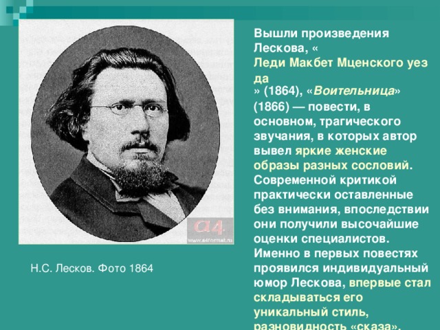 Вышли произведения Лескова, « Леди Макбет Мценского уезда » (1864), « Воительница » (1866) — повести, в основном, трагического звучания, в которых автор вывел яркие женские образы разных сословий . Современной критикой практически оставленные без внимания, впоследствии они получили высочайшие оценки специалистов. Именно в первых повестях проявился индивидуальный юмор Лескова, впервые стал складываться его уникальный стиль, разновидность «сказа». Н.С. Лесков. Фото 1864 