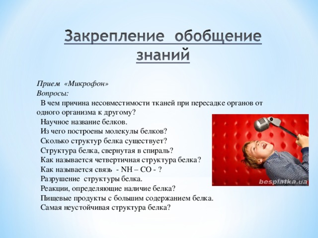Прием «Микрофон» Вопросы:  В чем причина несовместимости тканей при пересадке органов от одного организма к другому?  Научное название белков.  Из чего построены молекулы белков?  Сколько структур белка существует?  Структура белка, свернутая в спираль?  Как называется четвертичная структура белка?  Как называется связь - NH – CO - ?  Разрушение структуры белка.  Реакции, определяющие наличие белка?  Пищевые продукты с большим содержанием белка.  Самая неустойчивая структура белка? 