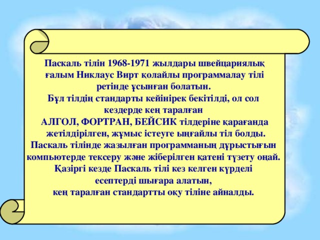 Паскаль тілін 1968-1971 жылдары швейцариялық  ғалым Никлаус Вирт қолайлы программалау тілі ретінде ұсынған болатын. Бұл тілдің стандарты кейінірек бекітілді, ол сол кездерде кең таралған АЛГОЛ, ФОРТРАН, БЕЙСИК тілдеріне қарағанда  жетілдірілген, жұмыс істеуге ыңғайлы тіл болды. Паскаль тілінде жазылған программаның дұрыстығын компьютерде тексеру және жіберілген қатені түзету оңай. Қазіргі кезде Паскаль тілі кез келген күрделі есептерді шығара алатын, кең таралған стандартты оқу тіліне айналды. 