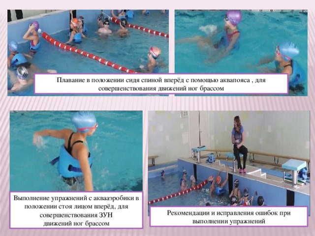 Плавание в положении сидя спиной вперёд с помощью аквапояса , для совершенствования движений ног брассом Выполнение упражнений с аквааэробики в положении стоя лицом вперёд, для совершенствования ЗУН движений ног брассом Рекомендации и исправления ошибок при выполнении упражнений 