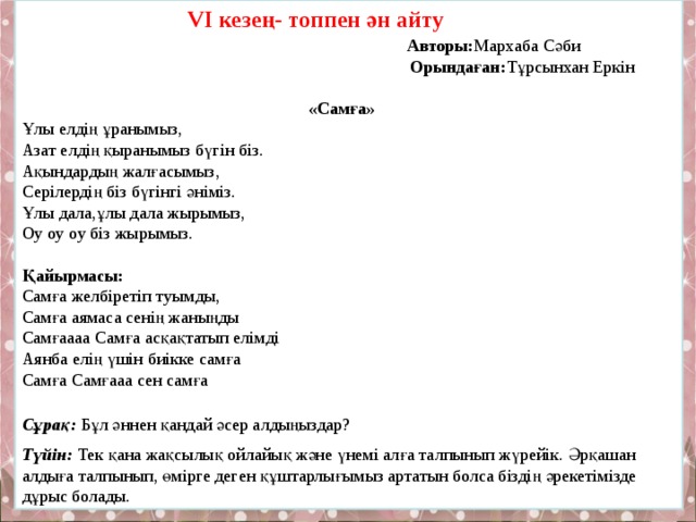  V І кезең- топпен ән айту  Авторы: Мархаба Сәби  Орындаған: Тұрсынхан Еркін   «Самға» Ұлы елдің ұранымыз, Азат елдің қыранымыз бүгін біз. Ақындардың жалғасымыз, Серілердің біз бүгінгі әніміз. Ұлы дала,ұлы дала жырымыз, Оу оу оу біз жырымыз.  Қайырмасы:  Самға желбіретіп туымды, Самға аямаса сенің жаныңды Самғаааа Самға асқақтатып елімді Аянба елің үшін биікке самға Самға Самғааа сен самға  Сұрақ: Бұл әннен қандай әсер алдыңыздар? Түйін:  Тек қана жақсылық ойлайық және үнемі алға талпынып жүрейік. Әрқашан алдыға талпынып, өмірге деген құштарлығымыз артатын болса біздің әрекетімізде дұрыс болады. 