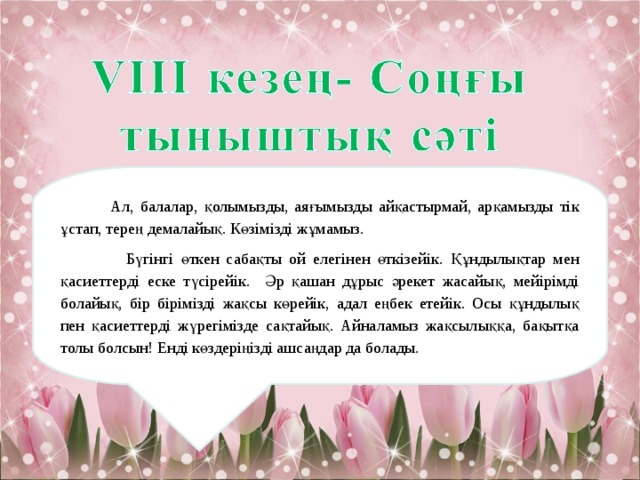  Ал, балалар, қолымызды, аяғымызды айқастырмай, арқамызды тік ұстап, терең демалайық. Көзімізді жұмамыз.  Бүгінгі өткен сабақты ой елегінен өткізейік. Құндылықтар мен қасиеттерді еске түсірейік. Әр қашан дұрыс әрекет жасайық, мейірімді болайық, бір бірімізді жақсы көрейік, адал еңбек етейік. Осы құндылық пен қасиеттерді жүрегімізде сақтайық. Айналамыз жақсылыққа, бақытқа толы болсын! Енді көздеріңізді ашсаңдар да болады. 