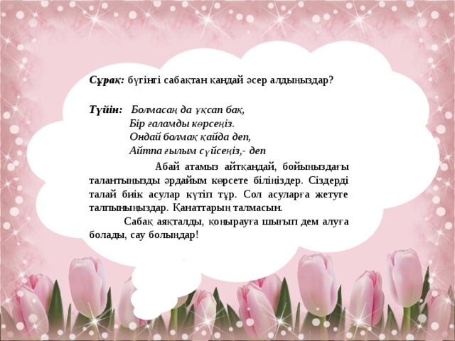 Сұрақ:  бүгінгі сабақтан қандай әсер алдыңыздар?   Түйін:  Болмасаң да ұқсап бақ,  Бір ғаламды көрсеңіз.  Ондай болмақ қайда деп,  Айтпа ғылым сүйсеңіз,- деп  Абай атамыз айтқандай, бойыңыздағы талантыңызды әрдайым көрсете біліңіздер. Сіздерді талай биік асулар күтіп тұр. Сол асуларға жетуге талпыныңыздар. Қанаттарың талмасын.  Сабақ аяқталды, қоңырауға шығып дем алуға болады, сау болыңдар! 
