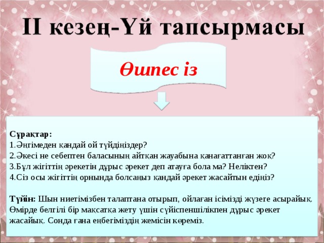 Өшпес із Сұрақтар: 1.Әңгімеден қандай ой түйдіңіздер? 2.Әкесі не себептен баласының айтқан жауабына қанағаттанған жоқ? 3.Бұл жігіттің әрекетін дұрыс әрекет деп атауға бола ма? Неліктен? 4.Сіз осы жігіттің орнында болсаңыз қандай әрекет жасайтын едіңіз?  Түйін: Шын ниетімізбен талаптана отырып, ойлаған ісімізді жүзеге асырайық.  Өмірде белгілі бір мақсатқа жету үшін сүйіспеншілікпен дұрыс әрекет жасайық. Сонда ғана еңбегіміздің жемісін көреміз. 
