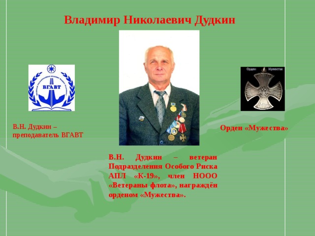 Владимир Николаевич Дудкин В.Н. Дудкин –преподаватель ВГАВТ Орден «Мужества» В.Н. Дудкин – ветеран Подразделения Особого Риска АПЛ «К-19», член НООО «Ветераны флота», награждён орденом «Мужества».  