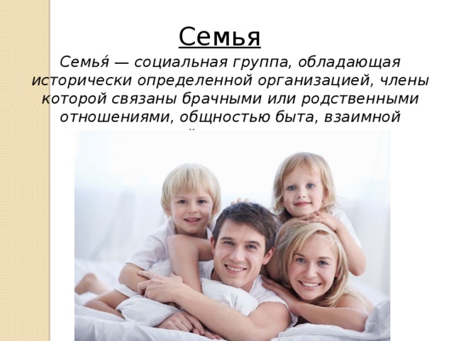 Семья Семья́ — социальная группа, обладающая исторически определенной организацией, члены которой связаны брачными или родственными отношениями, общностью быта, взаимной моральной ответственностью. 
