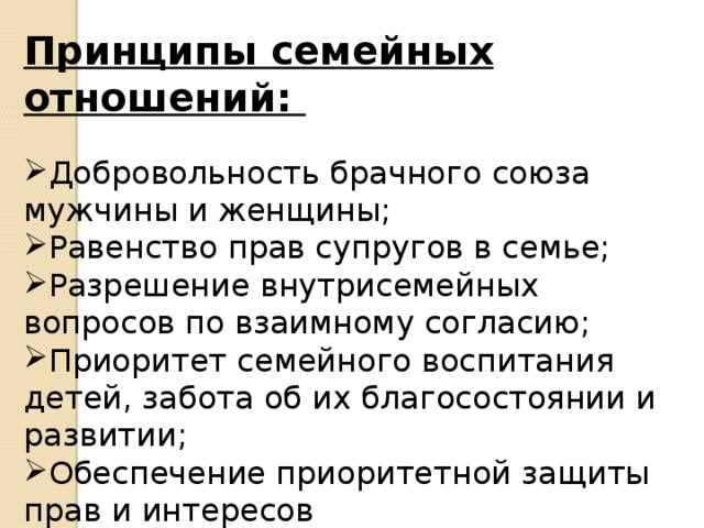 Принципы семейных отношений:  Добровольность брачного союза мужчины и женщины; Равенство прав супругов в семье; Разрешение внутрисемейных вопросов по взаимному согласию; Приоритет семейного воспитания детей, забота об их благосостоянии и развитии; Обеспечение приоритетной защиты прав и интересов несовершеннолетних и нетрудоспособных членов семьи 