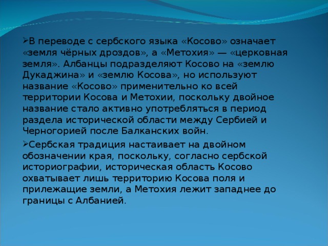 В переводе с сербского языка «Косово» означает «земля чёрных дроздов», а «Метохия» — «церковная земля». Албанцы подразделяют Косово на «землю Дукаджина» и «землю Косова», но используют название «Косово» применительно ко всей территории Косова и Метохии, поскольку двойное название стало активно употребляться в период раздела исторической области между Сербией и Черногорией после Балканских войн. Сербская традиция настаивает на двойном обозначении края, поскольку, согласно сербской историографии, историческая область Косово охватывает лишь территорию Косова поля и прилежащие земли, а Метохия лежит западнее до границы с Албанией. 