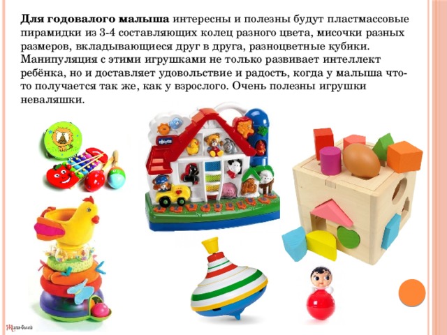 Для годовалого малыша  интересны и полезны будут пластмассовые пирамидки из 3-4 составляющих колец разного цвета, мисочки разных размеров, вкладывающиеся друг в друга, разноцветные кубики. Манипуляция с этими игрушками не только развивает интеллект ребёнка, но и доставляет удовольствие и радость, когда у малыша что-то получается так же, как у взрослого. Очень полезны игрушки неваляшки. 