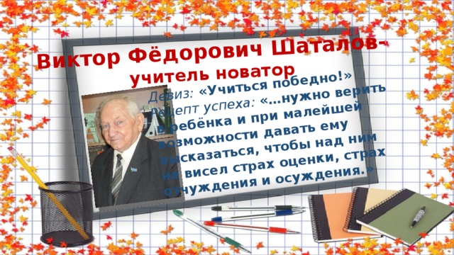 Виктор Фёдорович Шаталов-  учитель новатор Девиз: «Учиться победно!» Рецепт успеха: «…нужно верить  в ребёнка и при малейшей  возможности давать ему  высказаться, чтобы над ним  не висел страх оценки, страх  отчуждения и осуждения.» 