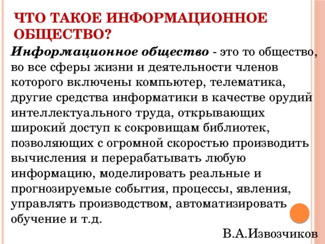 Что такое информационное общество? Информационное общество - это то общество, во все сферы жизни и деятельности членов которого включены компьютер, телематика, другие средства информатики в качестве орудий интеллектуального труда, открывающих широкий доступ к сокровищам библиотек, позволяющих с огромной скоростью производить вычисления и перерабатывать любую информацию, моделировать реальные и прогнозируемые события, процессы, явления, управлять производством, автоматизировать обучение и т.д. В.А.Извозчиков 